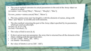 DEPT. Of COMPUTER SCIENCE & ENGINEERING,DAYANADA SAGAR UNIVERSITY,BENGULURU.
• The concat method catenates its actual parameters to the end of the Array object on
which it is called.
var names = new Array["Mary", "Murray", "Murphy", "Max"];
...
var new_names = names.concat("Moo", "Meow");
• The new_names array now has length 6, with the elements of names, along with
"Moo" and "Meow" as its fifth and sixth elements.
• The slice method: returning the part of the Array object specified by its parameters,
which are used as subscripts.
var list = [2, 4, 6, 8, 10];
var list2 = list.slice(1, 3);
• The value of list2 is now [4, 6].
• If slice is given just one parameter, the array that is returned has all the elements of the
object, starting with the specified index.
• var list = ["Bill", "Will", "Jill", "dill"];
• var listette = list.slice(2);
• the value of listette is set to ["Jill", "dill"].
 