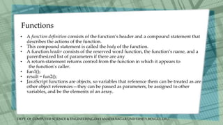 DEPT. Of COMPUTER SCIENCE & ENGINEERING,DAYANADA SAGAR UNIVERSITY,BENGULURU.
Functions
• A function definition consists of the function’s header and a compound statement that
describes the actions of the function.
• This compound statement is called the body of the function.
• A function header consists of the reserved word function, the function’s name, and a
parenthesized list of parameters if there are any
• A return statement returns control from the function in which it appears to
the function’s caller.
• fun1();
• result = fun2();
• JavaScript functions are objects, so variables that reference them can be treated as are
other object references—they can be passed as parameters, be assigned to other
variables, and be the elements of an array.
 