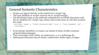 DEPT. Of COMPUTER SCIENCE & ENGINEERING,DAYANADA SAGAR UNIVERSITY,BENGULURU.
General Syntactic Characteristics
• Scripts can appear directly as the content of a <script> tag.
• The type attribute of <script> must be set to “text/javascript”.
• The JavaScript script can be indirectly embedded in an HTML document with
the src attribute of a <script> tag, whose value is the name of a file that contains
the script
• In JavaScript, identifiers, or names, are similar to those of other common
programming languages.
• They must begin with a letter, an underscore (_), or a dollarsign ($).
• Subsequent characters may be letters, underscores, dollar signs, or digits.
 