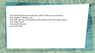 DEPT. Of COMPUTER SCIENCE & ENGINEERING,DAYANADA SAGAR UNIVERSITY,BENGULURU.
The following line must then be added to the car constructor:
this.display = display_car;
Now the call my_car.display() will produce the following output:
Car make: Ford
Car model: Fusion
Car year: 2012
 