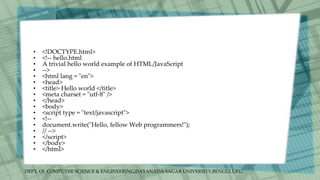 DEPT. Of COMPUTER SCIENCE & ENGINEERING,DAYANADA SAGAR UNIVERSITY,BENGULURU.
• <!DOCTYPE.html>
• <!-- hello.html
• A trivial hello world example of HTML/JavaScript
• -->
• <html lang = "en">
• <head>
• <title> Hello world </title>
• <meta charset = "utf-8" />
• </head>
• <body>
• <script type = "text/javascript">
• <!--
• document.write("Hello, fellow Web programmers!");
• // -->
• </script>
• </body>
• </html>
 