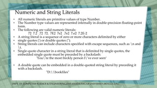 DEPT. Of COMPUTER SCIENCE & ENGINEERING,DAYANADA SAGAR UNIVERSITY,BENGULURU.
Numeric and String Literals
• All numeric literals are primitive values of type Number.
• The Number type values are represented internally in double-precision floating-point
form.
• The following are valid numeric literals:
72 7.2 .72 72. 7E2 7e2 .7e2 7.e2 7.2E-2
• A string literal is a sequence of zero or more characters delimited by either
• single quotes (') or double quotes (").
• String literals can include characters specified with escape sequences, such as n and
t.
• Single-quote character in a string literal that is delimited by single quotes, the
embedded single quote must be preceded by a backslash:
'You're the most freckly person I've ever seen‘
• A double quote can be embedded in a double-quoted string literal by preceding it
with a backslash.
"D:bookfiles"
 