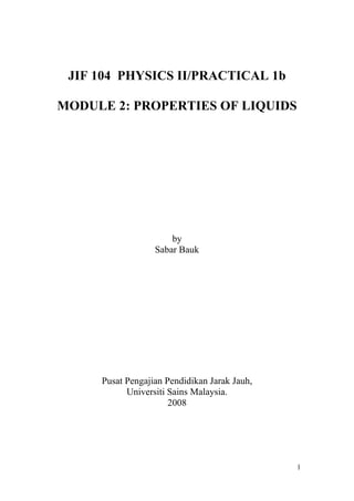 JIF 104 PHYSICS II/PRACTICAL 1b
MODULE 2: PROPERTIES OF LIQUIDS

by
Sabar Bauk

Pusat Pengajian Pendidikan Jarak Jauh,
Universiti Sains Malaysia.
2008

1

 