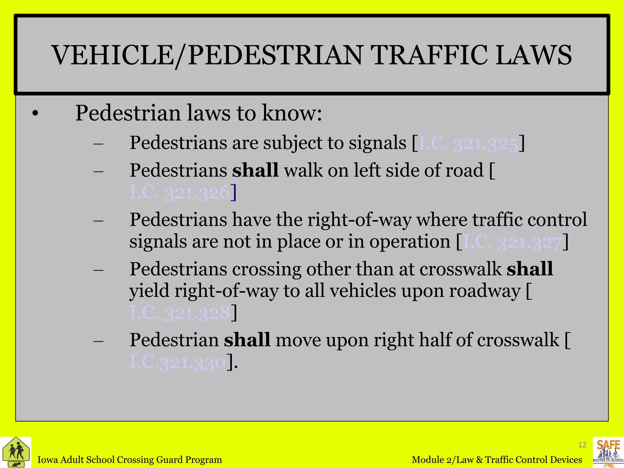 VEHICLE/PEDESTRIAN TRAFFIC LAWS Pedestrian laws to know: Pedestrians are subject to signals [ I.C. 321.325 ] Pedestrians  shall  walk on left side of road [ I.C. 321.326 ] Pedestrians have the right-of-way where traffic control signals are not in place or in operation [ I.C. 321.327 ] Pedestrians crossing other than at crosswalk  shall  yield right-of-way to all vehicles upon roadway [ I.C. 321.328 ] Pedestrian  shall  move upon right half of crosswalk [ I.C.321.330 ]. 