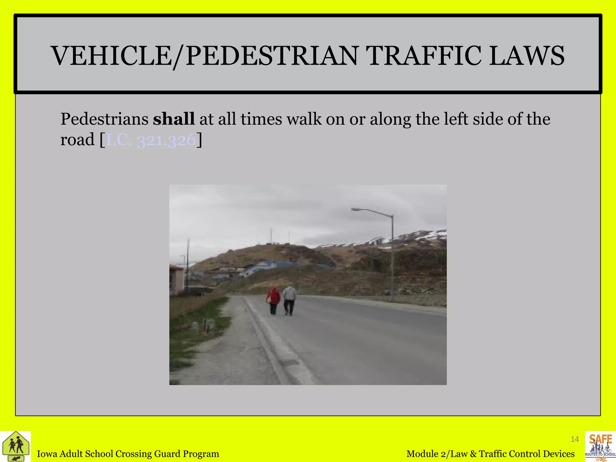 VEHICLE/PEDESTRIAN TRAFFIC LAWS Pedestrians  shall  at all times walk on or along the left side of the road [ I.C. 321.326 ] 