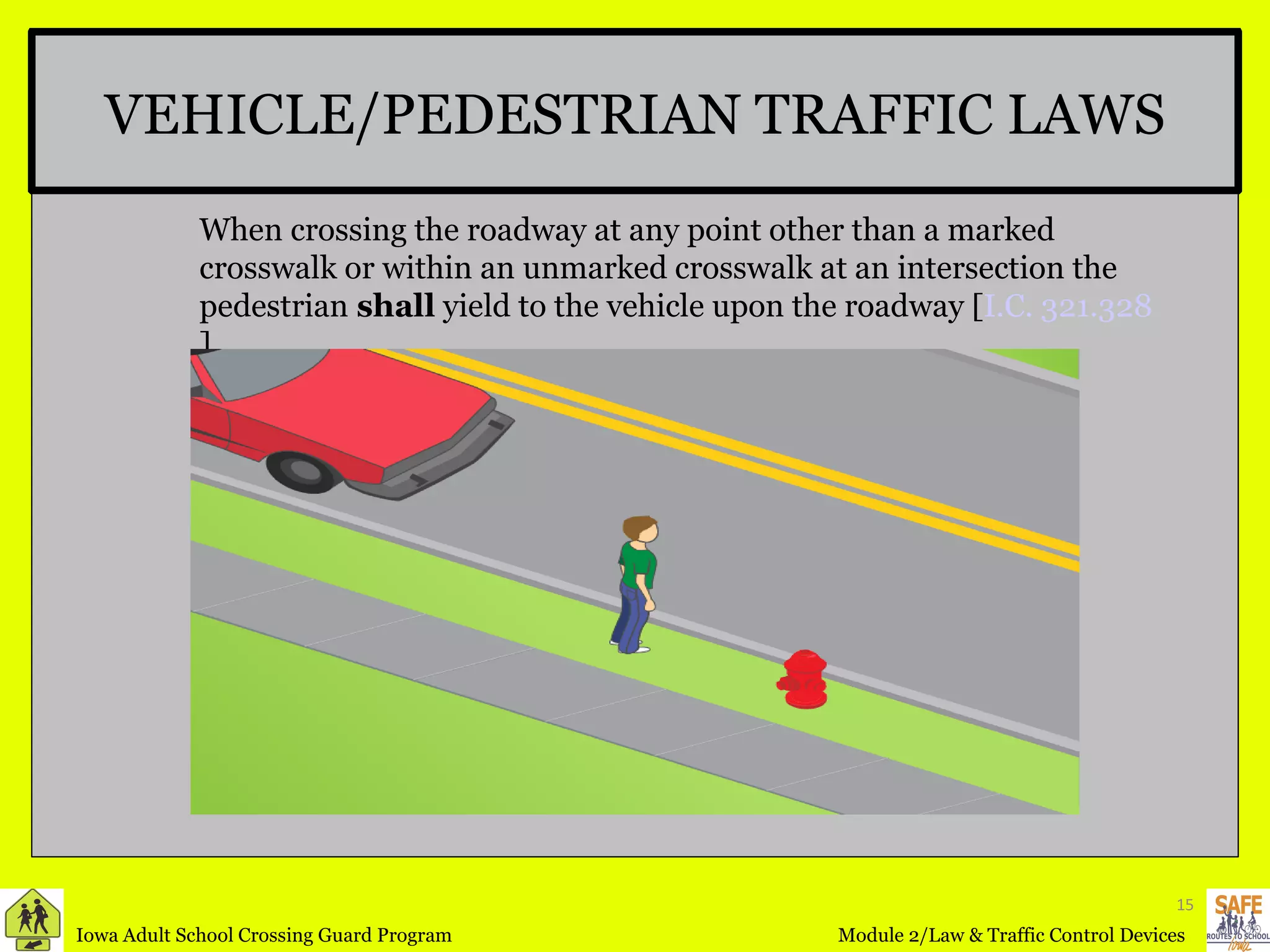 VEHICLE/PEDESTRIAN TRAFFIC LAWS When crossing the roadway at any point other than a marked crosswalk or within an unmarked crosswalk at an intersection the pedestrian  shall  yield to the vehicle upon the roadway [ I.C. 321.328 ] 