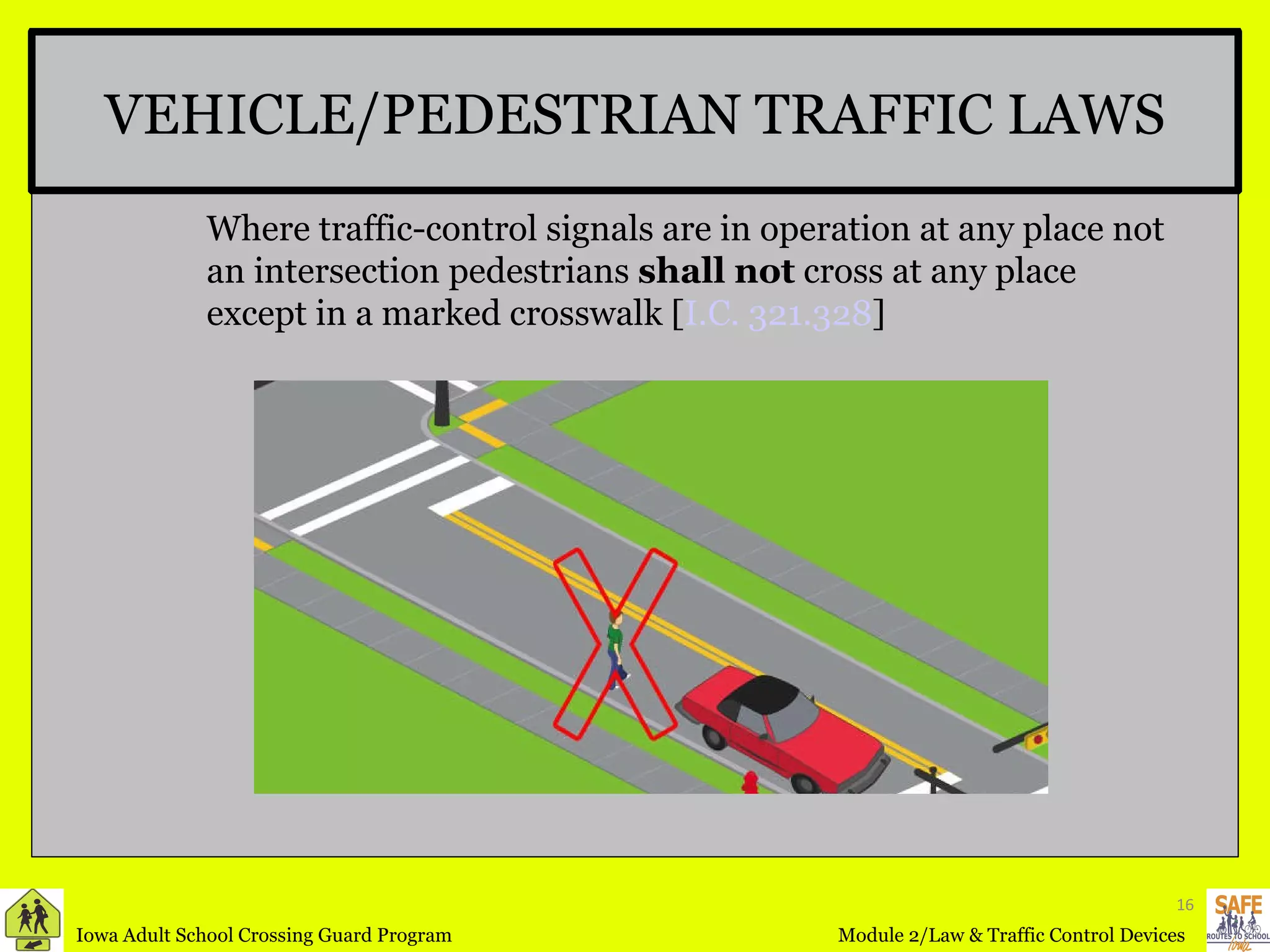 VEHICLE/PEDESTRIAN TRAFFIC LAWS Where traffic-control signals are in operation at any place not an intersection pedestrians  shall not  cross at any place except in a marked crosswalk [ I.C. 321.328 ] 