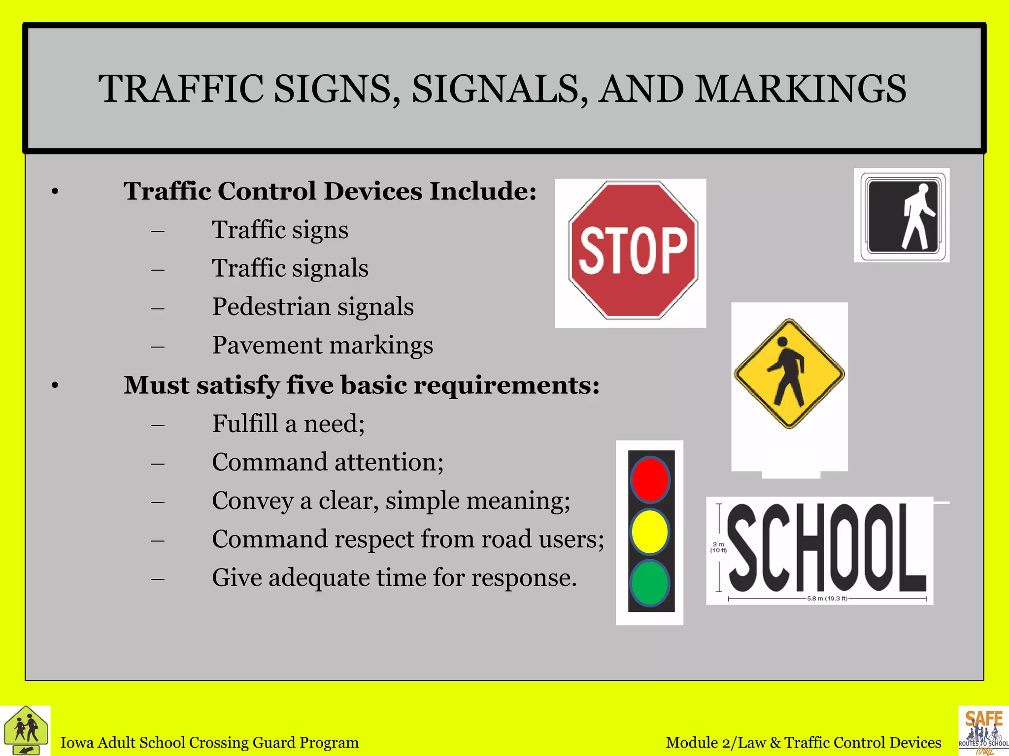 TRAFFIC SIGNS, SIGNALS, AND MARKINGS Traffic Control Devices Include: Traffic signs Traffic signals Pedestrian signals Pavement markings Must satisfy five basic requirements: Fulfill a need;  Command attention;  Convey a clear, simple meaning;  Command respect from road users; Give adequate time for response.  
