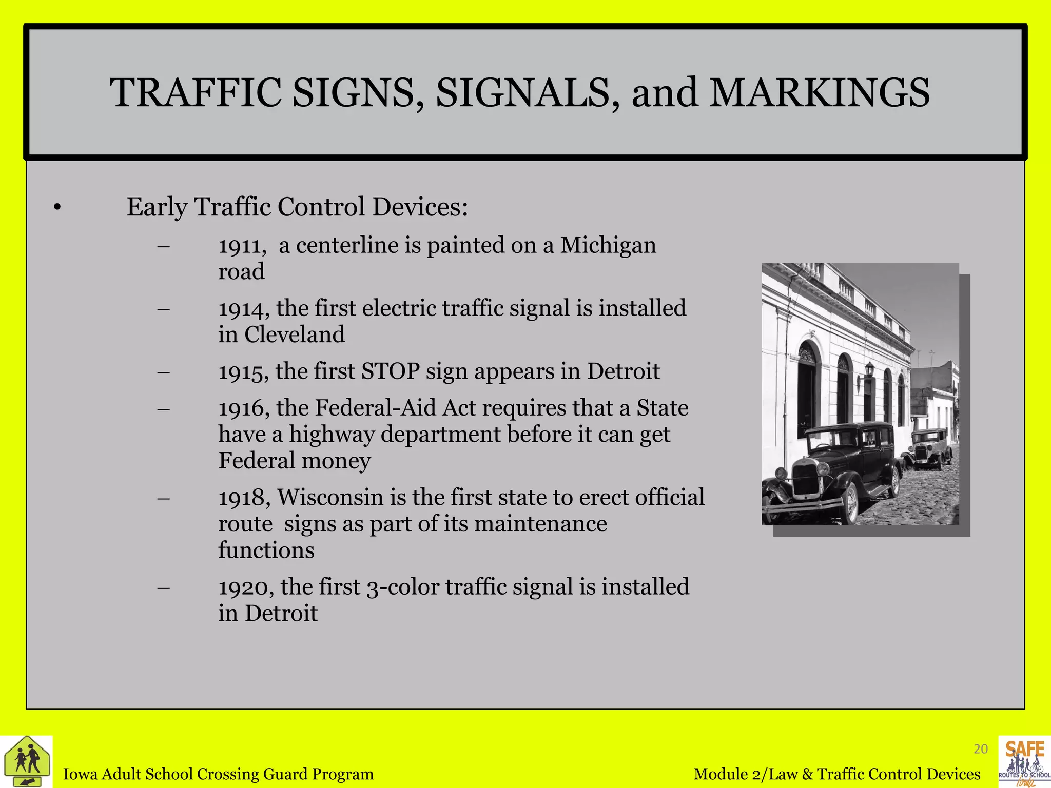TRAFFIC SIGNS, SIGNALS, and MARKINGS  Early Traffic Control Devices: 1911,  a centerline is painted on a Michigan road 1914, the first electric traffic signal is installed in Cleveland 1915, the first STOP sign appears in Detroit 1916, the Federal-Aid Act requires that a State have a highway department before it can get Federal money 1918, Wisconsin is the first state to erect official route  signs as part of its maintenance functions 1920, the first 3-color traffic signal is installed in Detroit 