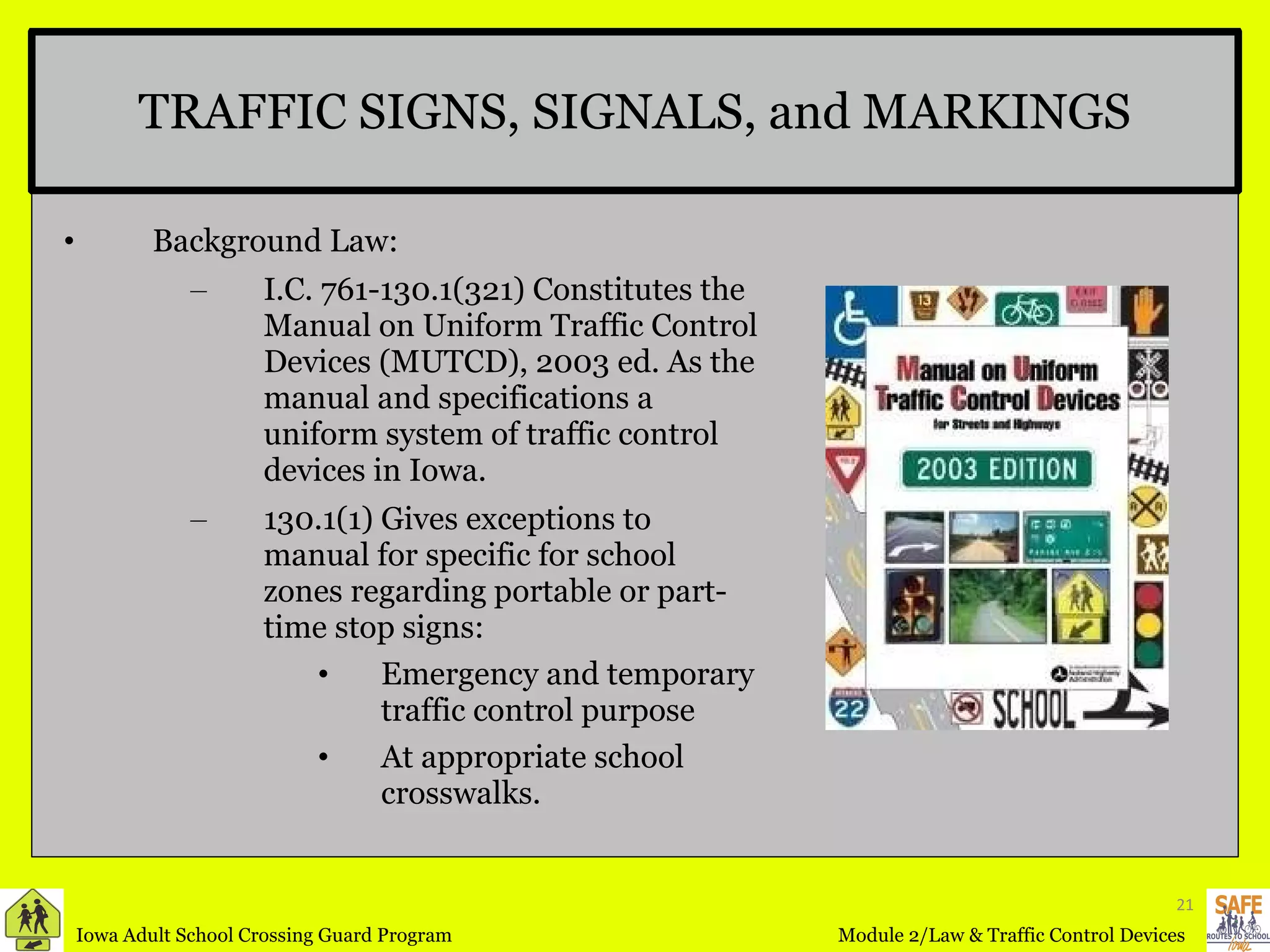 TRAFFIC SIGNS, SIGNALS, and MARKINGS Background Law: I.C. 761-130.1(321) Constitutes the Manual on Uniform Traffic Control Devices (MUTCD), 2003 ed. As the manual and specifications a uniform system of traffic control devices in Iowa. 130.1(1) Gives exceptions to manual for specific for school zones regarding portable or part-time stop signs: Emergency and temporary traffic control purpose At appropriate school crosswalks. 