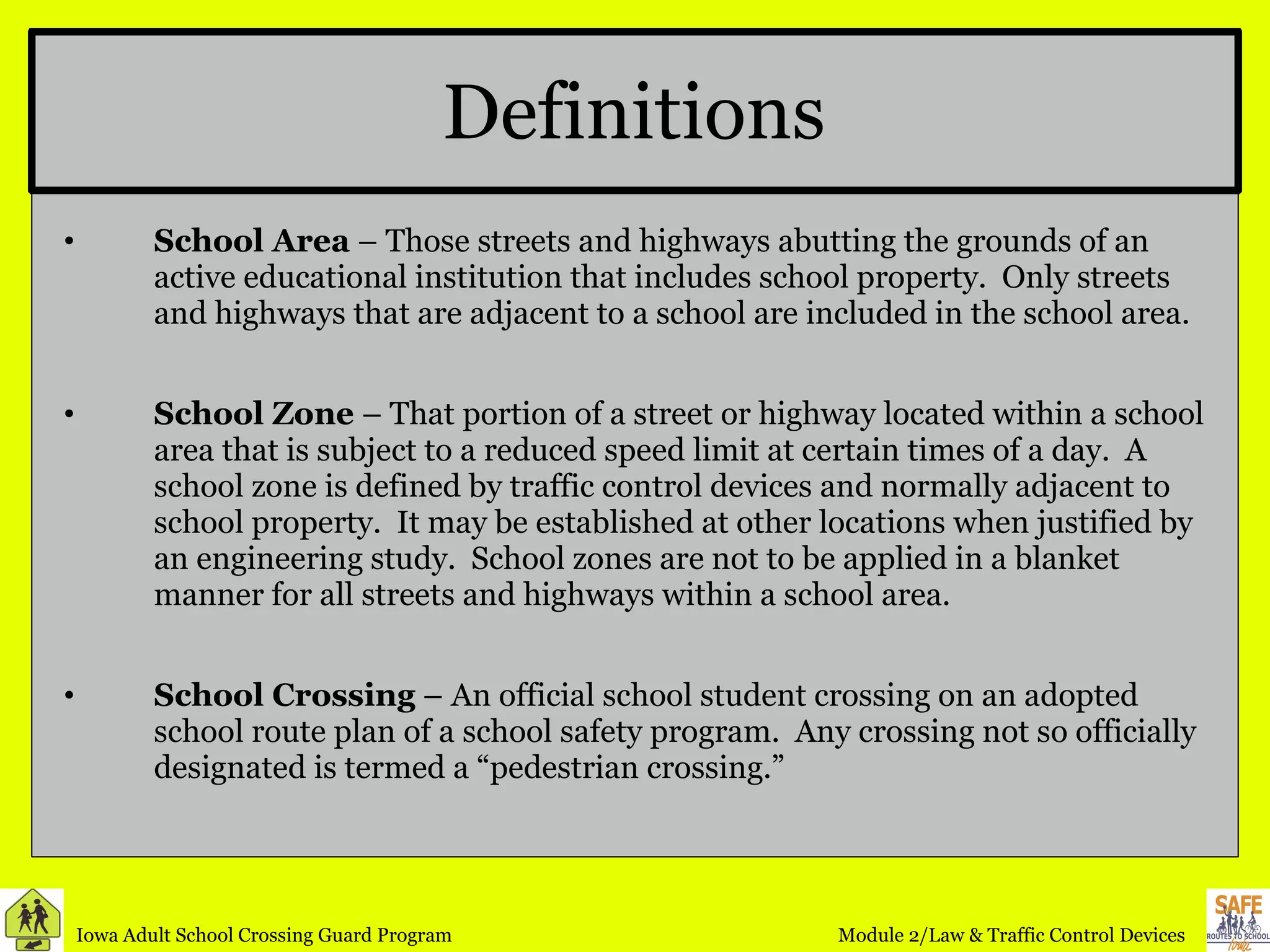 Definitions School Area  – Those streets and highways abutting the grounds of an active educational institution that includes school property.  Only streets and highways that are adjacent to a school are included in the school area. School Zone  – That portion of a street or highway located within a school area that is subject to a reduced speed limit at certain times of a day.  A school zone is defined by traffic control devices and normally adjacent to school property.  It may be established at other locations when justified by an engineering study.  School zones are not to be applied in a blanket manner for all streets and highways within a school area. School Crossing  – An official school student crossing on an adopted school route plan of a school safety program.  Any crossing not so officially designated is termed a “pedestrian crossing.” 
