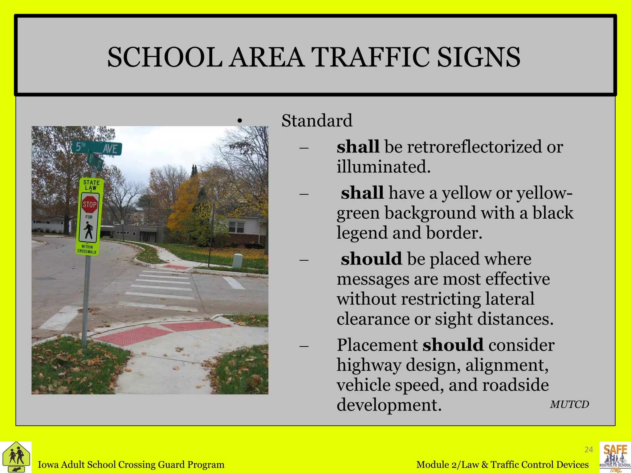 SCHOOL AREA TRAFFIC SIGNS Standard shall  be retroreflectorized or illuminated.  shall  have a yellow or yellow-green background with a black legend and border. should  be placed where messages are most effective without restricting lateral clearance or sight distances. Placement  should  consider highway design, alignment, vehicle speed, and roadside development. MUTCD 