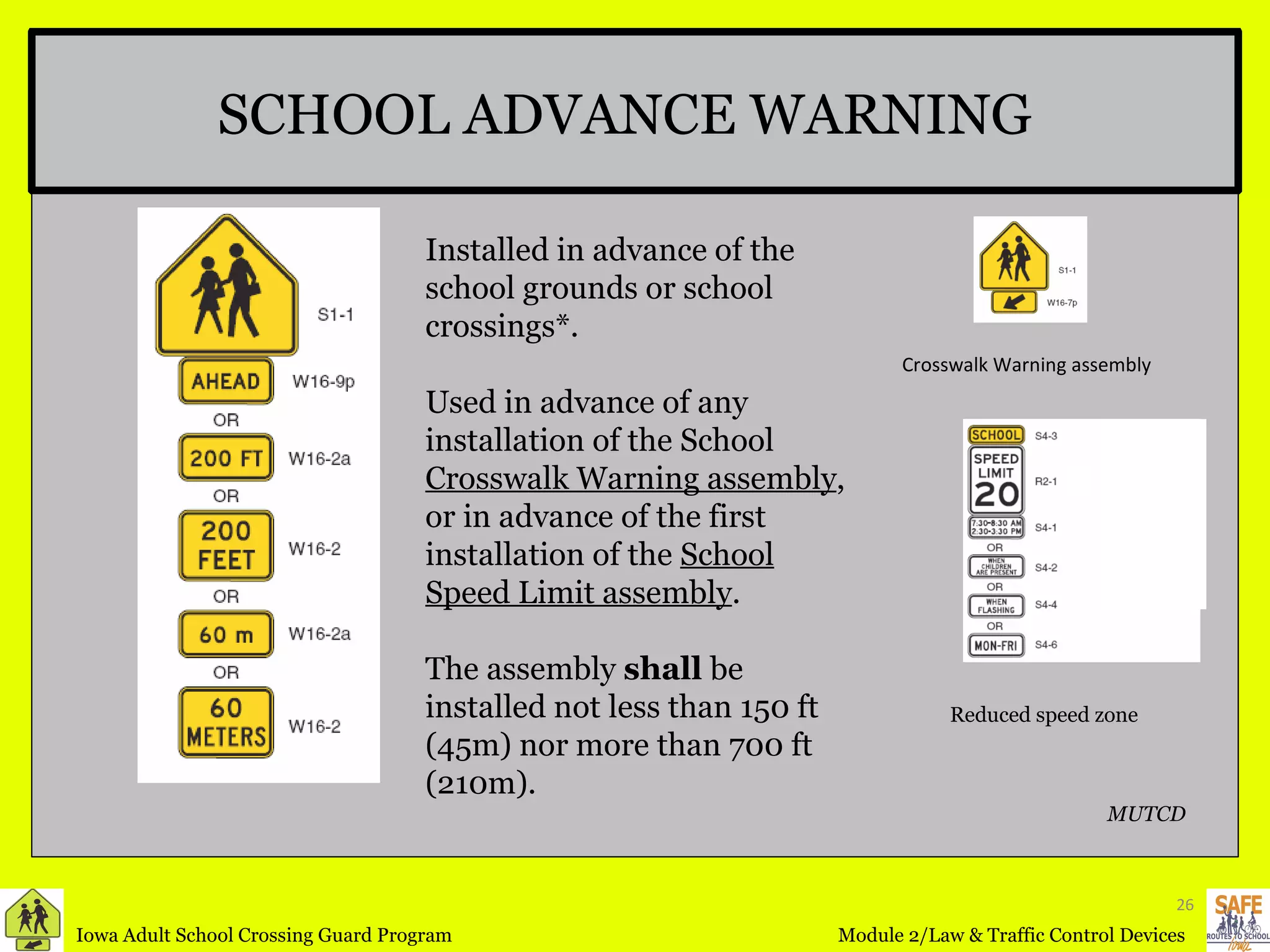 SCHOOL ADVANCE WARNING Installed in advance of the school grounds or school crossings*. Used in advance of any installation of the School  Crosswalk Warning assembly , or in advance of the first installation of the  School Speed Limit assembly . The assembly  shall  be installed not less than 150 ft (45m) nor more than 700 ft (210m). Reduced speed zone   Crosswalk Warning assembly MUTCD 