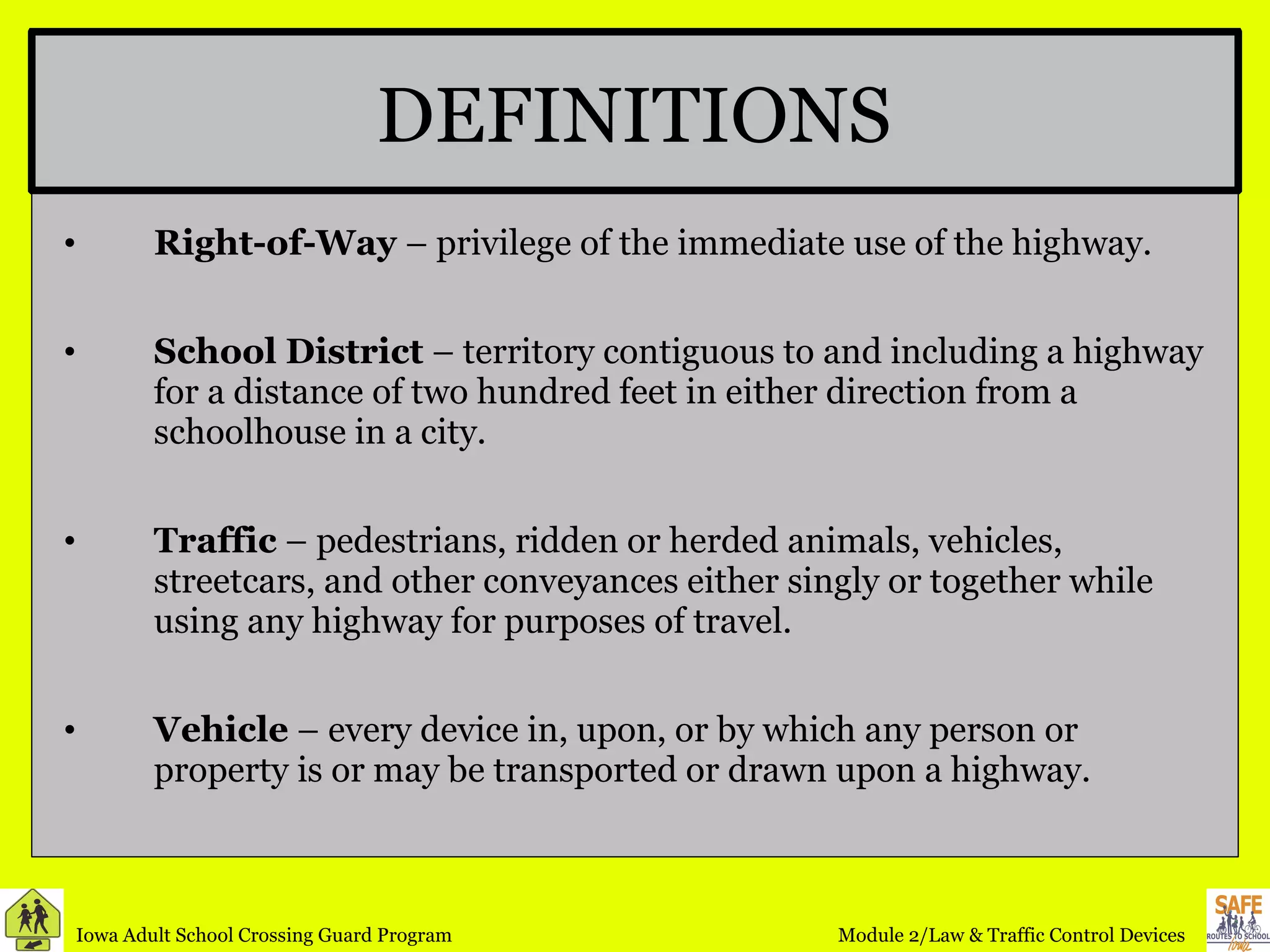 DEFINITIONS Right-of-Way  – privilege of the immediate use of the highway. School District  – territory contiguous to and including a highway for a distance of two hundred feet in either direction from a schoolhouse in a city. Traffic  – pedestrians, ridden or herded animals, vehicles, streetcars, and other conveyances either singly or together while using any highway for purposes of travel. Vehicle  – every device in, upon, or by which any person or property is or may be transported or drawn upon a highway.  