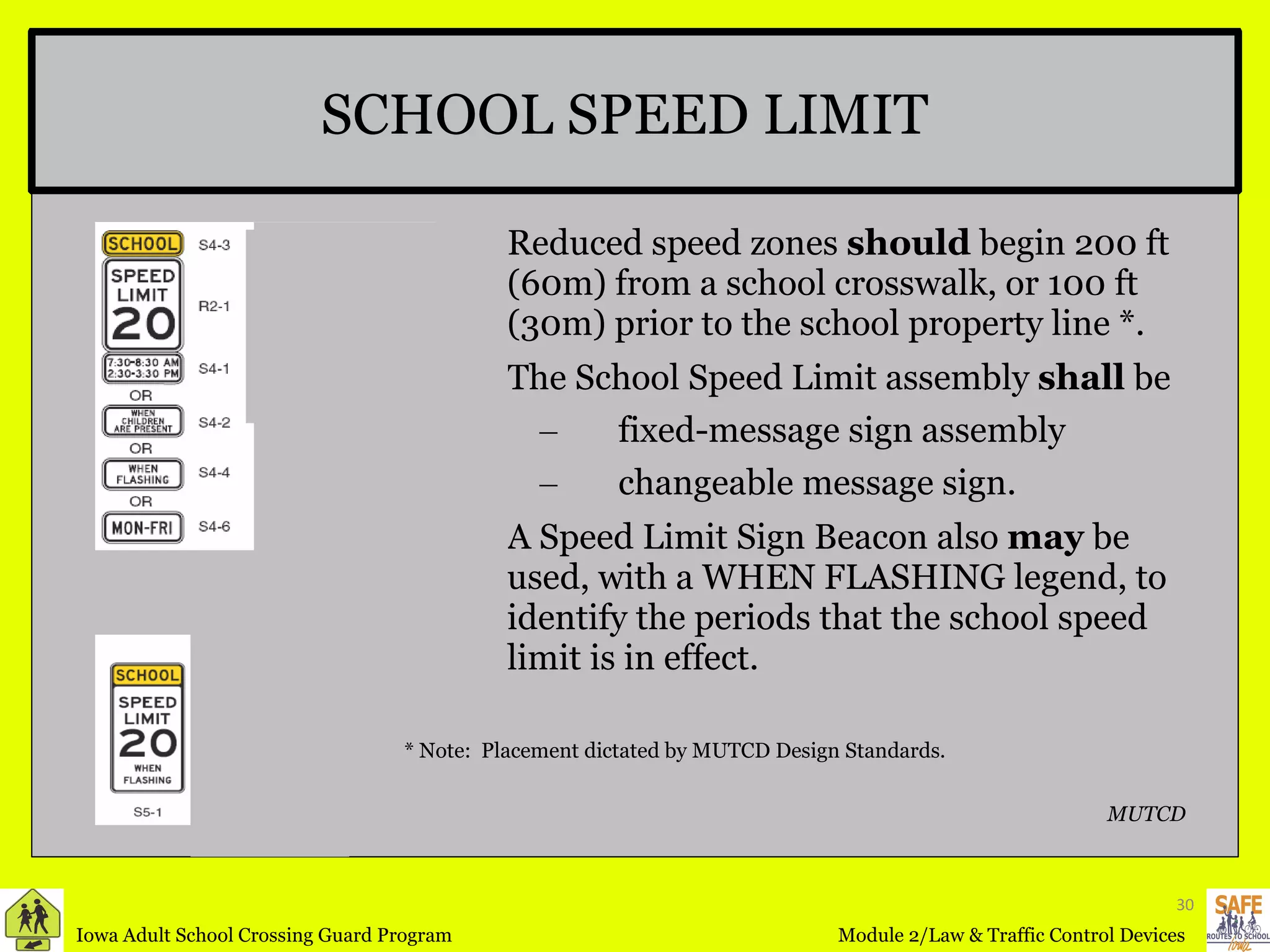 Reduced speed zones  should  begin 200 ft (60m) from a school crosswalk, or 100 ft (30m) prior to the school property line *. The School Speed Limit assembly  shall  be fixed-message sign assembly changeable message sign.  A Speed Limit Sign Beacon also  may  be used, with a WHEN FLASHING legend, to identify the periods that the school speed limit is in effect. SCHOOL SPEED LIMIT MUTCD * Note:  Placement dictated by MUTCD Design Standards. 