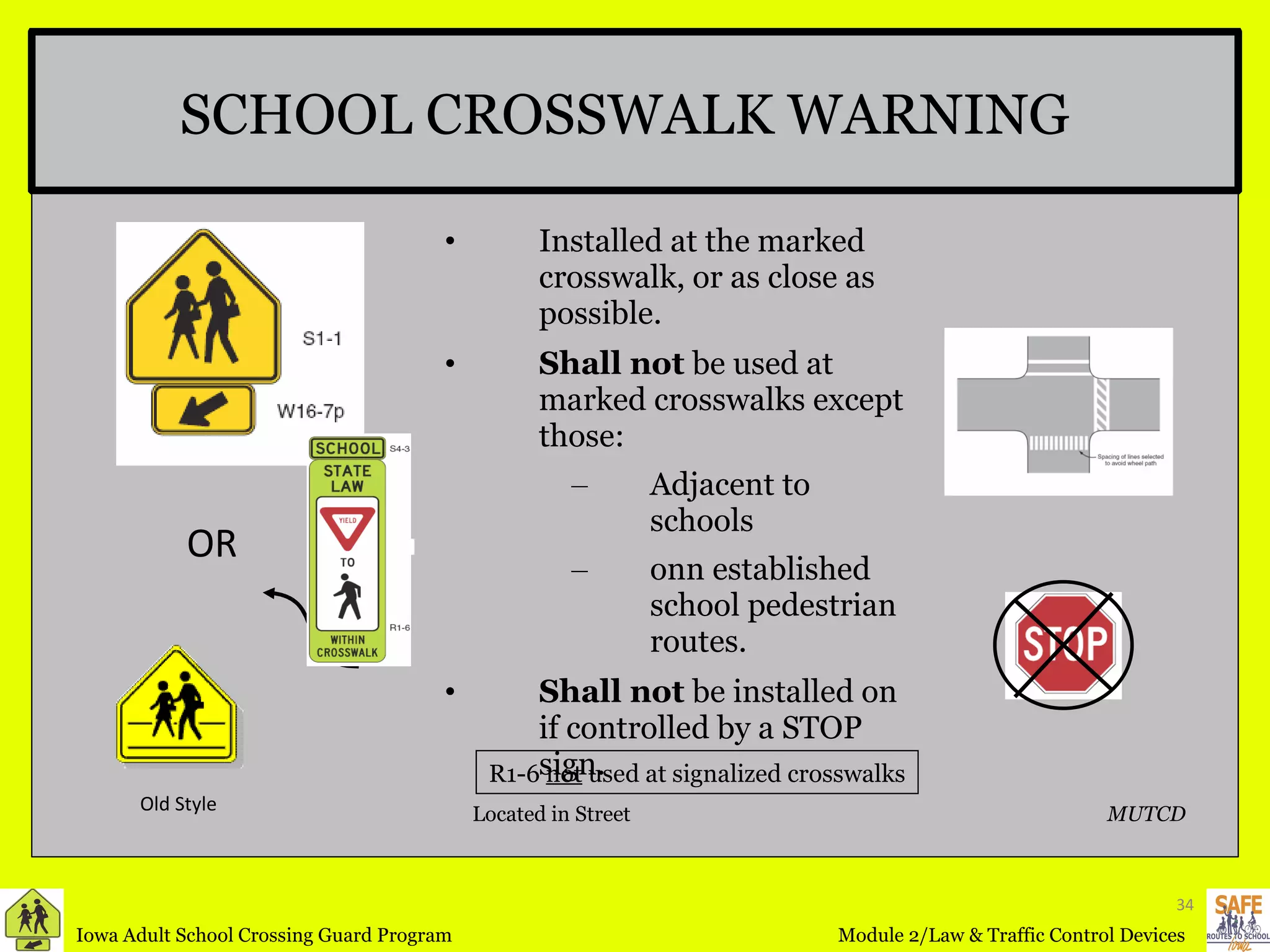 Installed at the marked crosswalk, or as close as possible. Shall not  be used at marked crosswalks except those: Adjacent to schools  onn established school pedestrian routes. Shall not  be installed on if controlled by a STOP sign. SCHOOL CROSSWALK WARNING R1-6  not  used at signalized crosswalks OR MUTCD Located in Street Old Style 