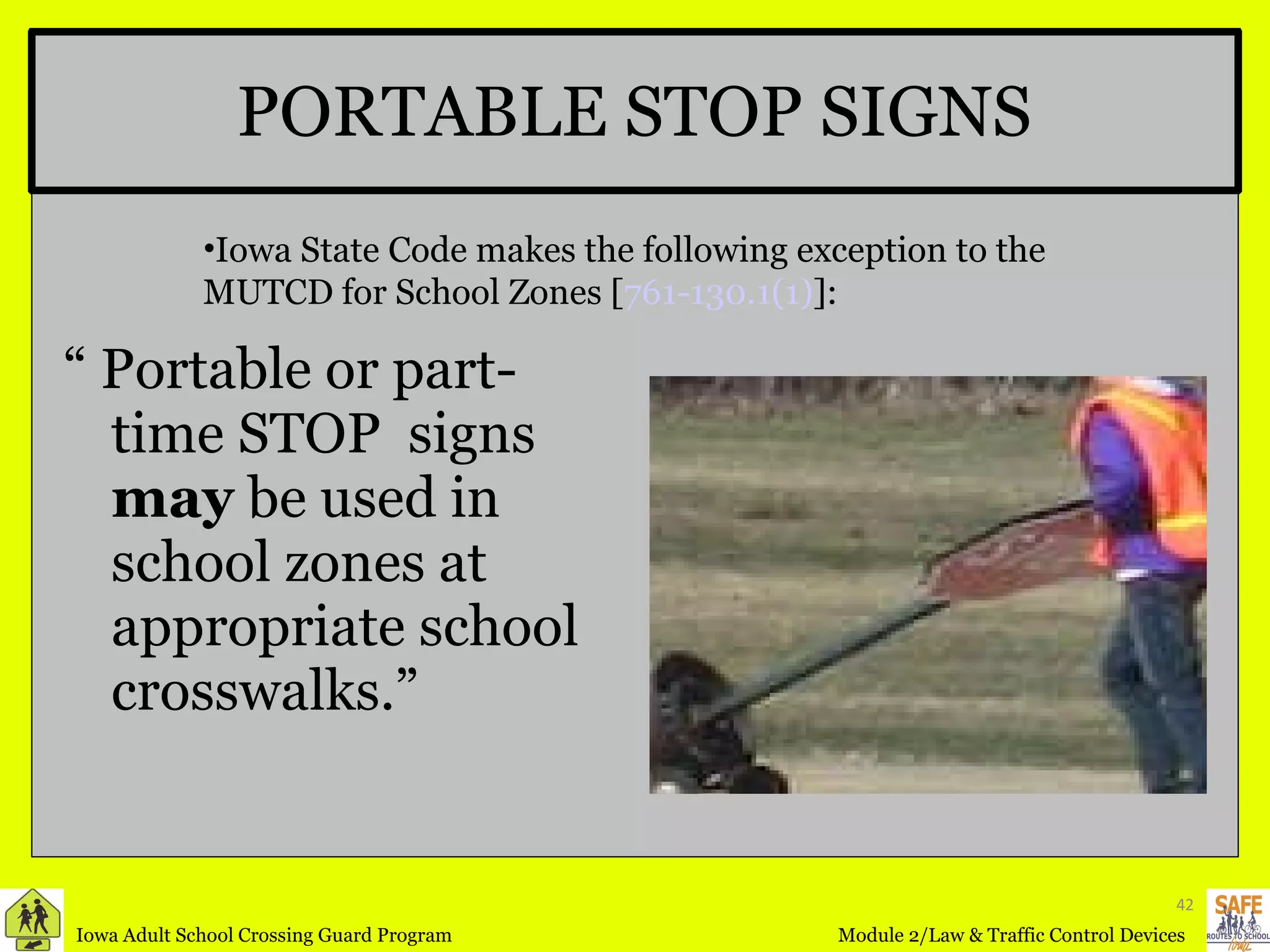 PORTABLE STOP SIGNS “  Portable or part-time STOP  signs  may  be used in school zones at appropriate school crosswalks.” Iowa State Code makes the following exception to the MUTCD for School Zones [ 761-130.1(1) ]: 