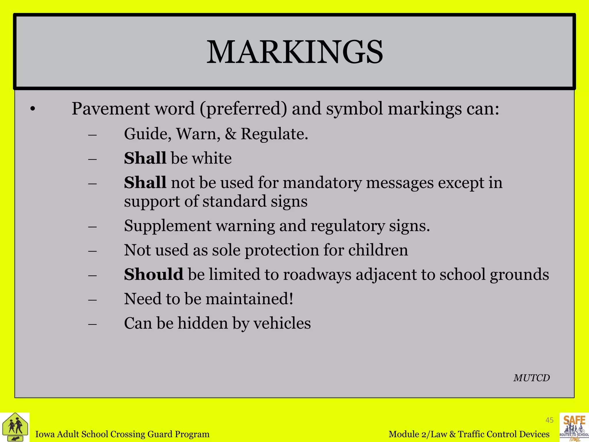 MARKINGS Pavement word (preferred) and symbol markings can: Guide, Warn, & Regulate. Shall  be white Shall  not be used for mandatory messages except in support of standard signs Supplement warning and regulatory signs. Not used as sole protection for children Should  be limited to roadways adjacent to school grounds Need to be maintained! Can be hidden by vehicles MUTCD 
