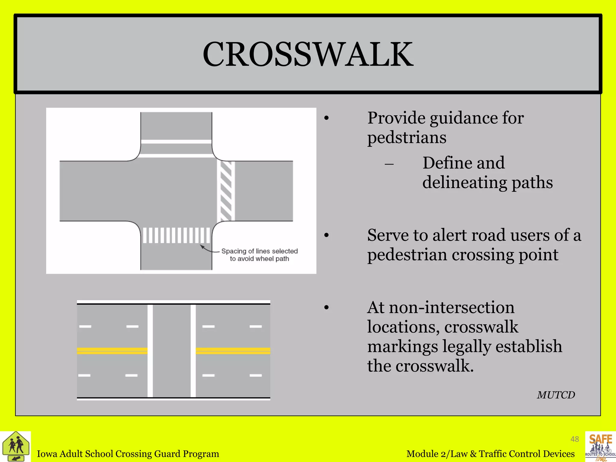CROSSWALK Provide guidance for pedstrians Define and delineating paths Serve to alert road users of a pedestrian crossing point  At non-intersection locations, crosswalk markings legally establish the crosswalk. MUTCD 
