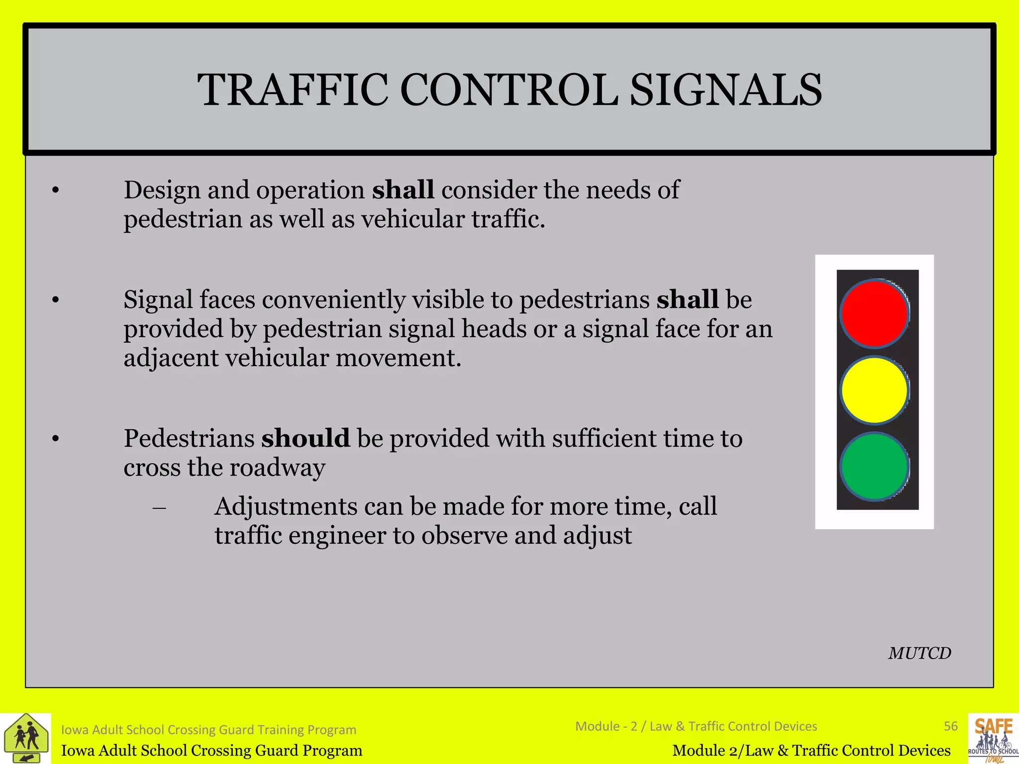 TRAFFIC CONTROL SIGNALS Design and operation  shall  consider the needs of pedestrian as well as vehicular traffic. Signal faces conveniently visible to pedestrians  shall  be provided by pedestrian signal heads or a signal face for an adjacent vehicular movement.  Pedestrians  should  be provided with sufficient time to cross the roadway Adjustments can be made for more time, call traffic engineer to observe and adjust Iowa Adult School Crossing Guard Training Program Module - 2 / Law & Traffic Control Devices MUTCD 