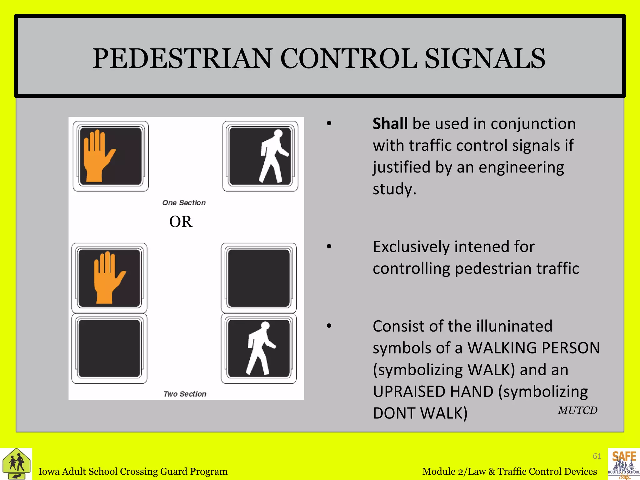 PEDESTRIAN CONTROL SIGNALS Shall  be used in conjunction with traffic control signals if justified by an engineering study. Exclusively intened for controlling pedestrian traffic Consist of the illuninated symbols of a WALKING PERSON (symbolizing WALK) and an UPRAISED HAND (symbolizing DONT WALK) MUTCD OR 