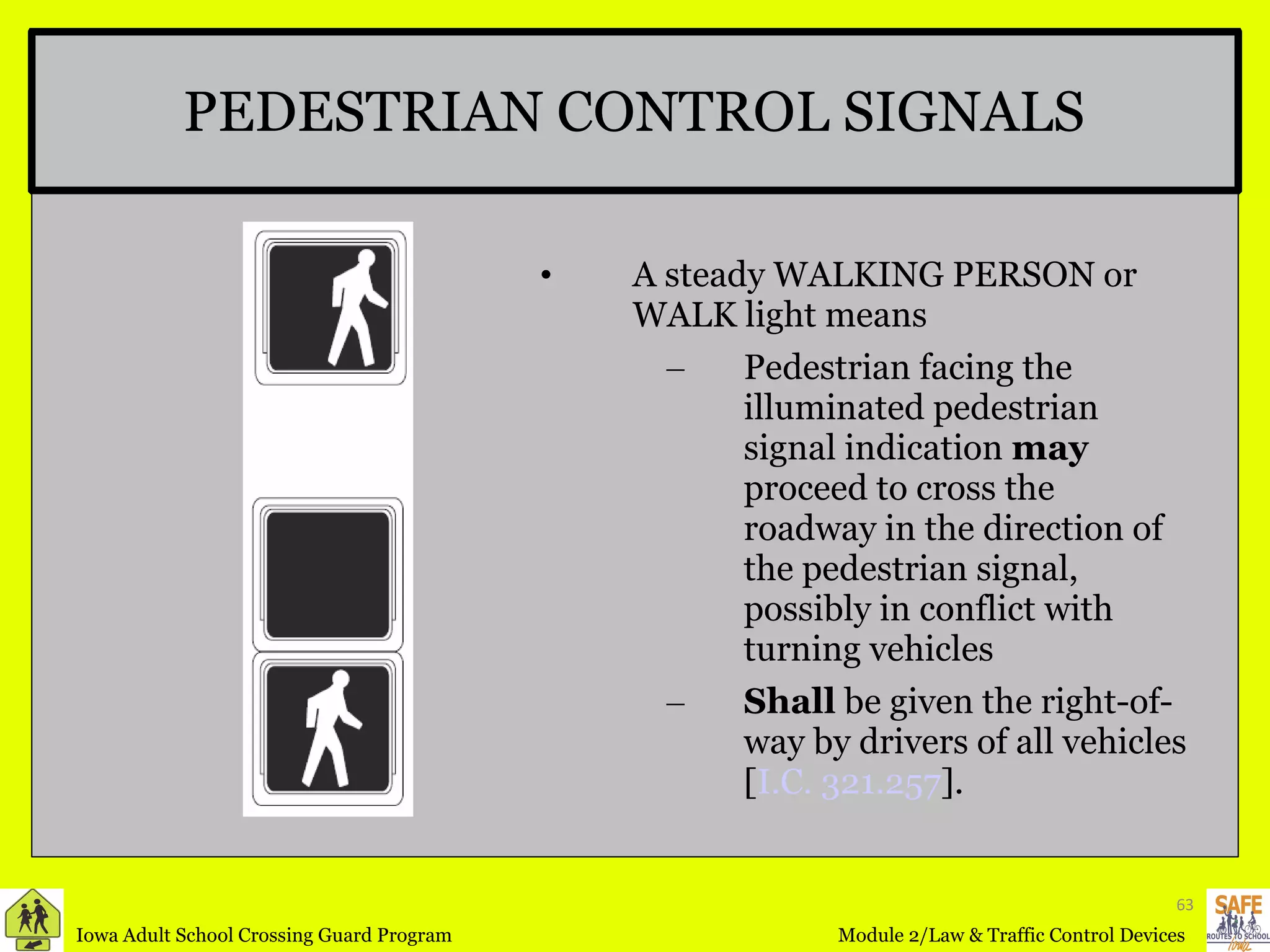 PEDESTRIAN CONTROL SIGNALS A steady WALKING PERSON or WALK light means  Pedestrian facing the illuminated pedestrian signal indication  may  proceed to cross the roadway in the direction of the pedestrian signal, possibly in conflict with turning vehicles Shall  be given the right-of-way by drivers of all vehicles [ I.C. 321.257 ]. 