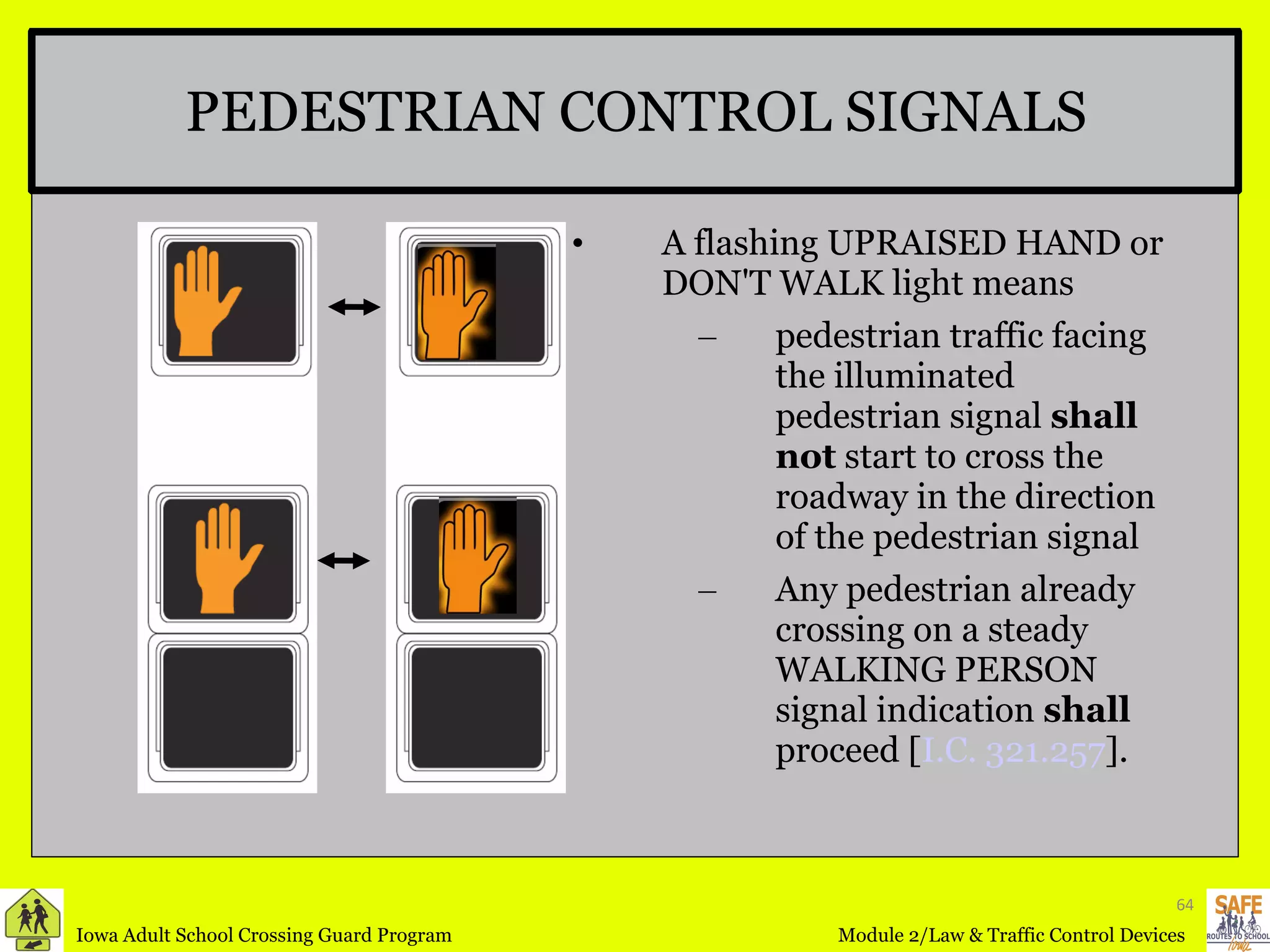 PEDESTRIAN CONTROL SIGNALS A flashing UPRAISED HAND or DON'T WALK light means pedestrian traffic facing the illuminated pedestrian signal  shall not  start to cross the roadway in the direction of the pedestrian signal Any pedestrian already crossing on a steady WALKING PERSON signal indication  shall  proceed [ I.C. 321.257 ]. 