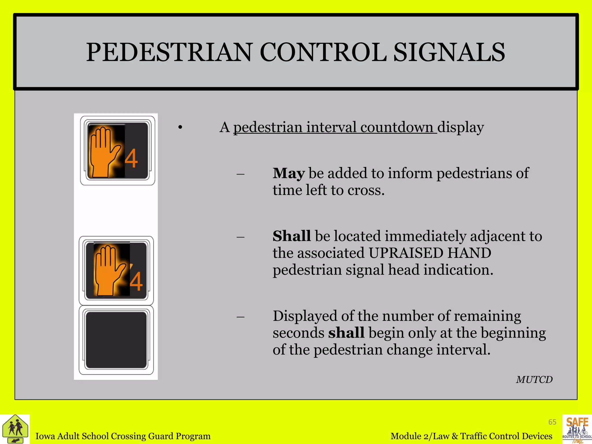 PEDESTRIAN CONTROL SIGNALS A  pedestrian interval countdown  display  May  be added to inform pedestrians of time left to cross. Shall  be located immediately adjacent to the associated UPRAISED HAND pedestrian signal head indication. Displayed of the number of remaining seconds  shall  begin only at the beginning of the pedestrian change interval. MUTCD 4 4 