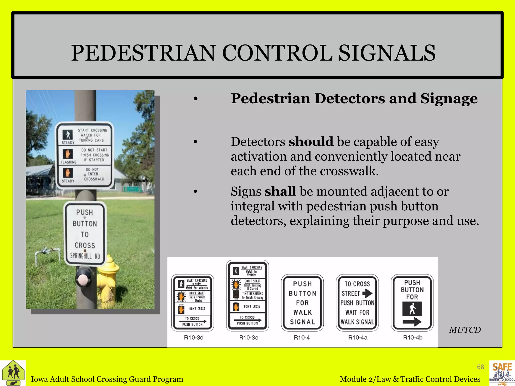 Pedestrian Detectors and Signage Detectors  should  be capable of easy activation and conveniently located near each end of the crosswalk. Signs  shall  be mounted adjacent to or integral with pedestrian push button detectors, explaining their purpose and use. PEDESTRIAN CONTROL SIGNALS MUTCD 
