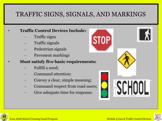 TRAFFIC SIGNS, SIGNALS, AND MARKINGS Traffic Control Devices Include: Traffic signs Traffic signals Pedestrian signals Pavement markings Must satisfy five basic requirements: Fulfill a need;  Command attention;  Convey a clear, simple meaning;  Command respect from road users; Give adequate time for response.  
