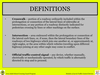 Crosswalk  – portion of a roadway ordinarily included within the prolongation or connection of the lateral lines of sidewalks at intersections, or any portion of a roadway distinctly indicated for pedestrian crossing by lines or other markings on the surface. Intersection  – area embraced within the prolongation or connection of the lateral curb lines, or, if none, then the lateral boundary lines of the roadways of two highways which join one another at, or approximately at, right angles, or the area within which vehicles traveling upon different highways joining at any other angle may come in conflict. Official traffic-control signal  – any device, whether manually, electrically or mechanically operated, by which traffic is alternately directed to stop and to proceed. DEFINITIONS 