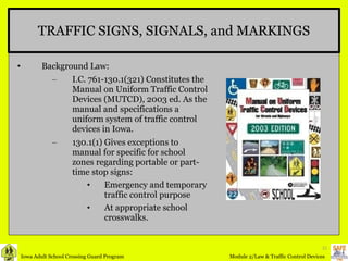 TRAFFIC SIGNS, SIGNALS, and MARKINGS Background Law: I.C. 761-130.1(321) Constitutes the Manual on Uniform Traffic Control Devices (MUTCD), 2003 ed. As the manual and specifications a uniform system of traffic control devices in Iowa. 130.1(1) Gives exceptions to manual for specific for school zones regarding portable or part-time stop signs: Emergency and temporary traffic control purpose At appropriate school crosswalks. 