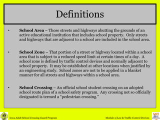 Definitions School Area  – Those streets and highways abutting the grounds of an active educational institution that includes school property.  Only streets and highways that are adjacent to a school are included in the school area. School Zone  – That portion of a street or highway located within a school area that is subject to a reduced speed limit at certain times of a day.  A school zone is defined by traffic control devices and normally adjacent to school property.  It may be established at other locations when justified by an engineering study.  School zones are not to be applied in a blanket manner for all streets and highways within a school area. School Crossing  – An official school student crossing on an adopted school route plan of a school safety program.  Any crossing not so officially designated is termed a “pedestrian crossing.” 