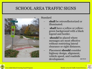SCHOOL AREA TRAFFIC SIGNS Standard shall  be retroreflectorized or illuminated.  shall  have a yellow or yellow-green background with a black legend and border. should  be placed where messages are most effective without restricting lateral clearance or sight distances. Placement  should  consider highway design, alignment, vehicle speed, and roadside development. MUTCD 