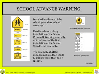 SCHOOL ADVANCE WARNING Installed in advance of the school grounds or school crossings*. Used in advance of any installation of the School  Crosswalk Warning assembly , or in advance of the first installation of the  School Speed Limit assembly . The assembly  shall  be installed not less than 150 ft (45m) nor more than 700 ft (210m). Reduced speed zone   Crosswalk Warning assembly MUTCD 