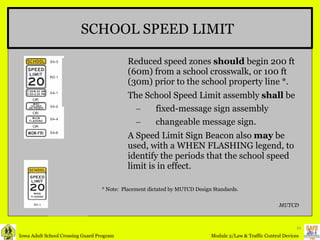Reduced speed zones  should  begin 200 ft (60m) from a school crosswalk, or 100 ft (30m) prior to the school property line *. The School Speed Limit assembly  shall  be fixed-message sign assembly changeable message sign.  A Speed Limit Sign Beacon also  may  be used, with a WHEN FLASHING legend, to identify the periods that the school speed limit is in effect. SCHOOL SPEED LIMIT MUTCD * Note:  Placement dictated by MUTCD Design Standards. 