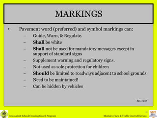 MARKINGS Pavement word (preferred) and symbol markings can: Guide, Warn, & Regulate. Shall  be white Shall  not be used for mandatory messages except in support of standard signs Supplement warning and regulatory signs. Not used as sole protection for children Should  be limited to roadways adjacent to school grounds Need to be maintained! Can be hidden by vehicles MUTCD 