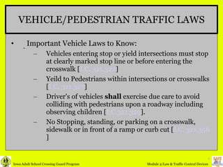 VEHICLE/PEDESTRIAN TRAFFIC LAWS Important Vehicle Laws to Know: Vehicles entering stop or yield intersections must stop at clearly marked stop line or before entering the crosswalk [ I.C. 321.322 ] Yeild to Pedestrians within intersections or crosswalks [ I.C. 321.327 ] Driver's of vehicles  shall  exercise due care to avoid colliding with pedestrians upon a roadway including observing children [ I.C.321.329 ]. No Stopping, standing, or parking on a crosswalk, sidewalk or in front of a ramp or curb cut [ I.C. 321.358 ] 
