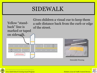 Iowa Adult School Crossing Guard Training Program SIDEWALK Gives children a visual cue to keep them a safe distance back from the curb or edge  of the street. Yellow “stand-back” line is marked or taped on sidewalk. OPTIONAL Detectable Warning 