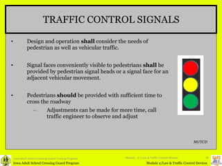 TRAFFIC CONTROL SIGNALS Design and operation  shall  consider the needs of pedestrian as well as vehicular traffic. Signal faces conveniently visible to pedestrians  shall  be provided by pedestrian signal heads or a signal face for an adjacent vehicular movement.  Pedestrians  should  be provided with sufficient time to cross the roadway Adjustments can be made for more time, call traffic engineer to observe and adjust Iowa Adult School Crossing Guard Training Program Module - 2 / Law & Traffic Control Devices MUTCD 
