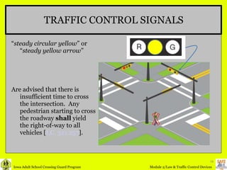 TRAFFIC CONTROL SIGNALS “ steady circular yellow ” or “ steady yellow arrow ” Are advised that there is insufficient time to cross the intersection.  Any pedestrian starting to cross the roadway  shall  yield the right-of-way to all vehicles [ I.C. 321.257 ]. 