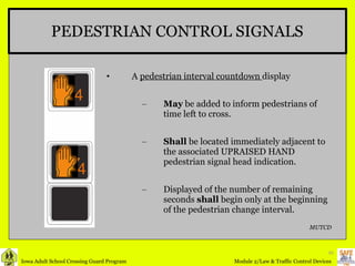 PEDESTRIAN CONTROL SIGNALS A  pedestrian interval countdown  display  May  be added to inform pedestrians of time left to cross. Shall  be located immediately adjacent to the associated UPRAISED HAND pedestrian signal head indication. Displayed of the number of remaining seconds  shall  begin only at the beginning of the pedestrian change interval. MUTCD 4 4 