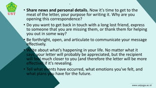 .
• Share news and personal details. Now it's time to get to the
meat of the letter, your purpose for writing it. Why are you
opening this correspondence?
• Do you want to get back in touch with a long lost friend, express
to someone that you are missing them, or thank them for helping
you out in some way?
• Be forthright, open, and articulate to communicate your message
effectively.
• Write about what's happening in your life. No matter what it
says, your letter will probably be appreciated, but the recipient
will feel much closer to you (and therefore the letter will be more
effective) if it's revealing.
• Tell what events have occurred, what emotions you've felt, and
what plans you have for the future.
 