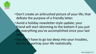 •Don't create an airbrushed picture of your life; that
defeats the purpose of a friendly letter.
•Avoid a holiday newsletter-style update; your
friend will start skimming to the bottom if you just
list everything you've accomplished since your last
letter.
•You don't have to go too deep into your troubles,
but try to portray your life realistically.
 