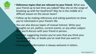 .
• Reference topics that are relevant to your friend. What was
your friend up to last time you talked? Was she on the verge of
breaking up with her boyfriend? Was he in the middle of a
difficult season on the soccer team?
• Follow up by making references and asking questions to show
you're interested in your friend's life.
• You can also discuss topics of mutual interest. Write your
thoughts on art, politics, current events, or any other subject
that you'd discuss with your friend in person.
• Consider suggesting movies you've seen that you think your
friend would like, or books you've read that you want to
recommend.
• Sharing good information is always welcome in letters.
 