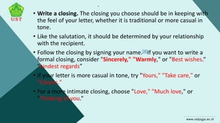.
• Write a closing. The closing you choose should be in keeping with
the feel of your letter, whether it is traditional or more casual in
tone.
• Like the salutation, it should be determined by your relationship
with the recipient.
• Follow the closing by signing your name.[4]If you want to write a
formal closing, consider "Sincerely," "Warmly," or "Best wishes.“
“kindest regards”
• If your letter is more casual in tone, try "Yours," "Take care," or
"Cheers."
• For a more intimate closing, choose "Love," "Much love," or
"Thinking of you.“
 