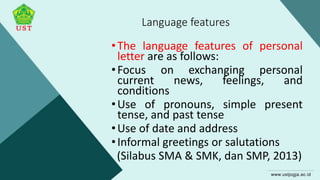 Language features
•The language features of personal
letter are as follows:
•Focus on exchanging personal
current news, feelings, and
conditions
•Use of pronouns, simple present
tense, and past tense
•Use of date and address
•Informal greetings or salutations
(Silabus SMA & SMK, dan SMP, 2013)
 