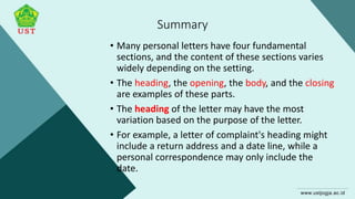 Summary
• Many personal letters have four fundamental
sections, and the content of these sections varies
widely depending on the setting.
• The heading, the opening, the body, and the closing
are examples of these parts.
• The heading of the letter may have the most
variation based on the purpose of the letter.
• For example, a letter of complaint's heading might
include a return address and a date line, while a
personal correspondence may only include the
date.
 
