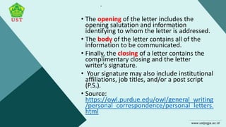 .
• The opening of the letter includes the
opening salutation and information
identifying to whom the letter is addressed.
• The body of the letter contains all of the
information to be communicated.
• Finally, the closing of a letter contains the
complimentary closing and the letter
writer's signature.
• Your signature may also include institutional
affiliations, job titles, and/or a post script
(P.S.).
• Source:
https://owl.purdue.edu/owl/general_writing
/personal_correspondence/personal_letters.
html
 