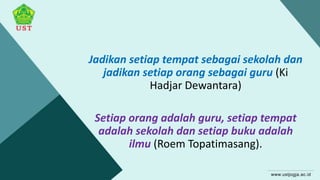 Jadikan setiap tempat sebagai sekolah dan
jadikan setiap orang sebagai guru (Ki
Hadjar Dewantara)
Setiap orang adalah guru, setiap tempat
adalah sekolah dan setiap buku adalah
ilmu (Roem Topatimasang).
 